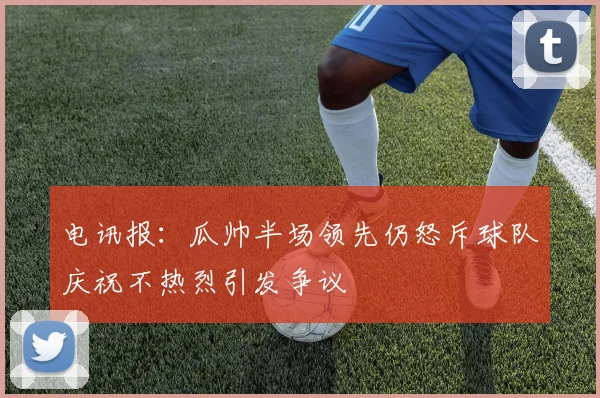 电讯报：瓜帅半场领先仍怒斥球队庆祝不热烈引发争议