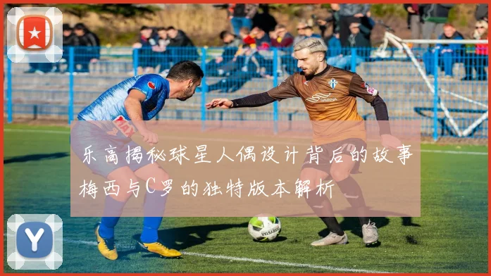乐高揭秘球星人偶设计背后的故事梅西与C罗的独特版本解析