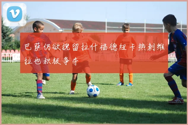 巴萨仍欲挽留拉什福德纽卡热刺维拉也积极争夺