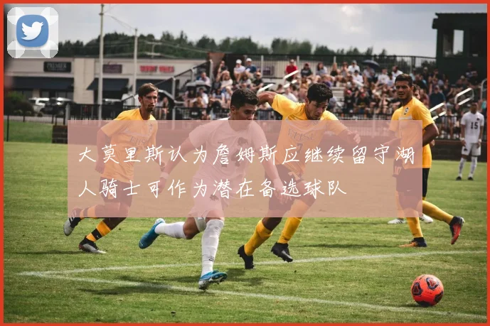 大莫里斯认为詹姆斯应继续留守湖人骑士可作为潜在备选球队