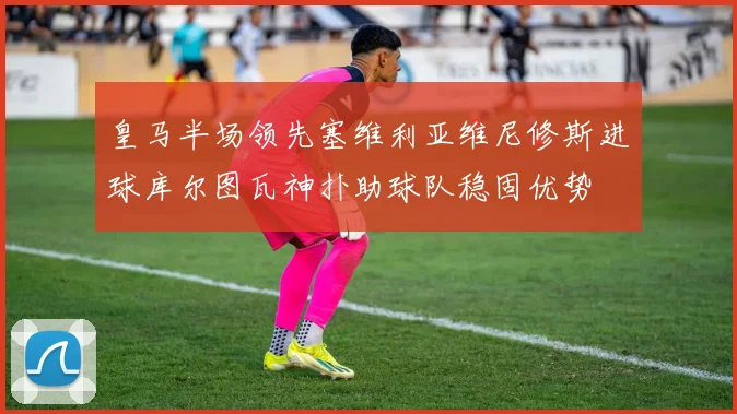 皇马半场领先塞维利亚维尼修斯进球库尔图瓦神扑助球队稳固优势