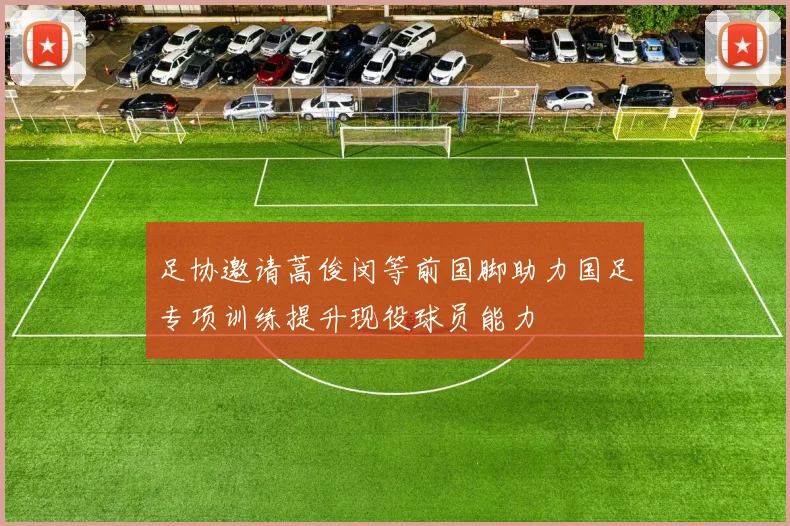 足协邀请蒿俊闵等前国脚助力国足专项训练提升现役球员能力