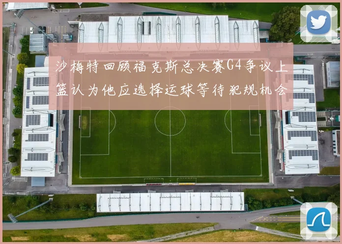 沙梅特回顾福克斯总决赛G4争议上篮认为他应选择运球等待犯规机会