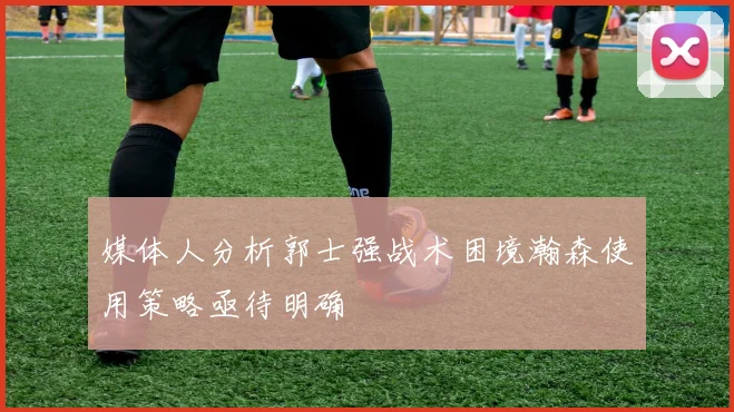 媒体人分析郭士强战术困境瀚森使用策略亟待明确
