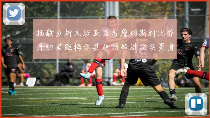 杨毅分析文班亚马与詹姆斯科比乔丹的差距揭示其非顶级进攻明星身份