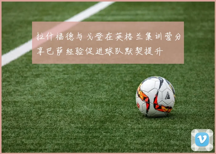 拉什福德与戈登在英格兰集训营分享巴萨经验促进球队默契提升