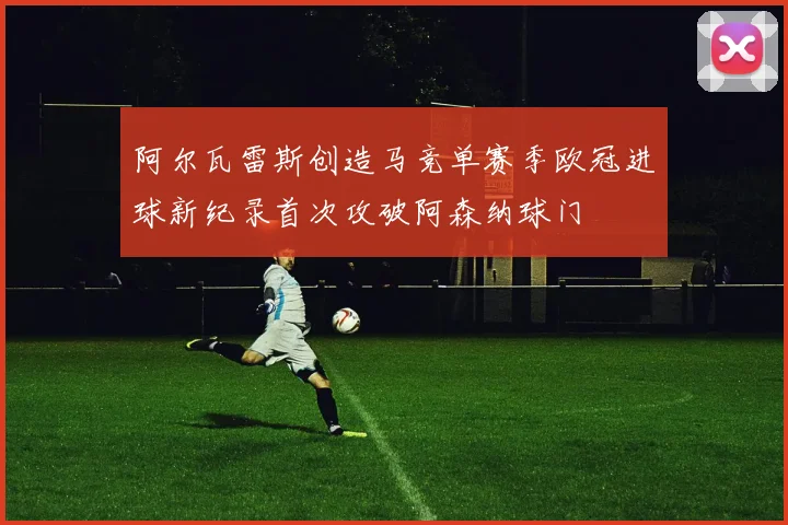阿尔瓦雷斯创造马竞单赛季欧冠进球新纪录首次攻破阿森纳球门