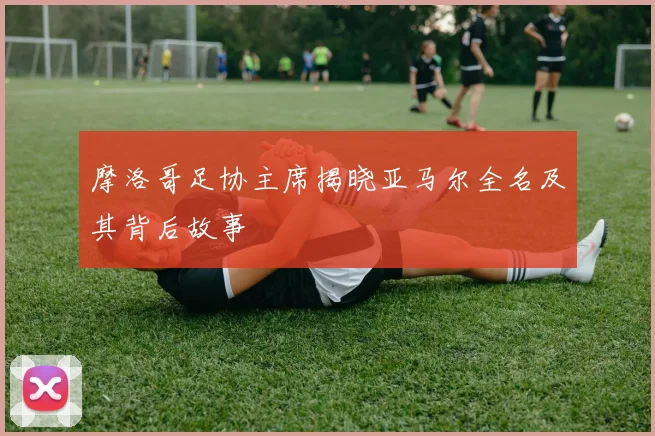 摩洛哥足协主席揭晓亚马尔全名及其背后故事