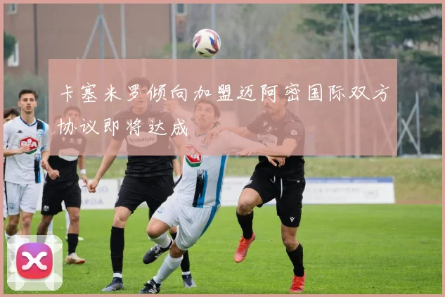 卡塞米罗倾向加盟迈阿密国际双方协议即将达成