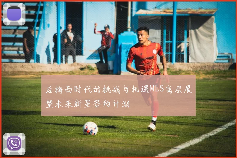 后梅西时代的挑战与机遇MLS高层展望未来新星签约计划