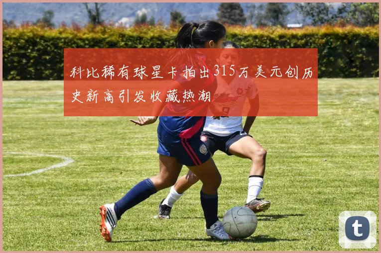 科比稀有球星卡拍出315万美元创历史新高引发收藏热潮