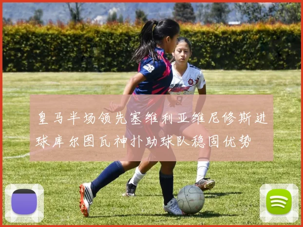 皇马半场领先塞维利亚维尼修斯进球库尔图瓦神扑助球队稳固优势