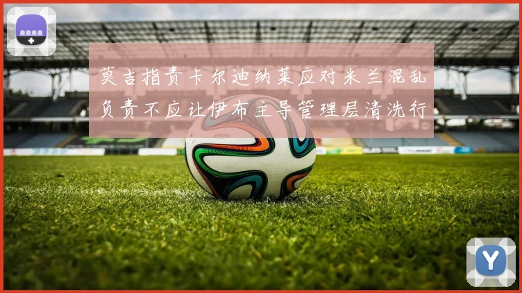 莫吉指责卡尔迪纳莱应对米兰混乱负责不应让伊布主导管理层清洗行动