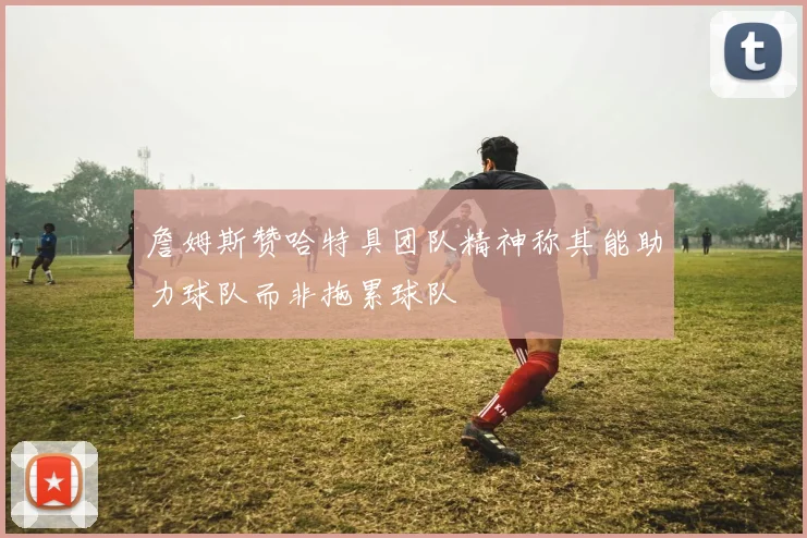 詹姆斯赞哈特具团队精神称其能助力球队而非拖累球队