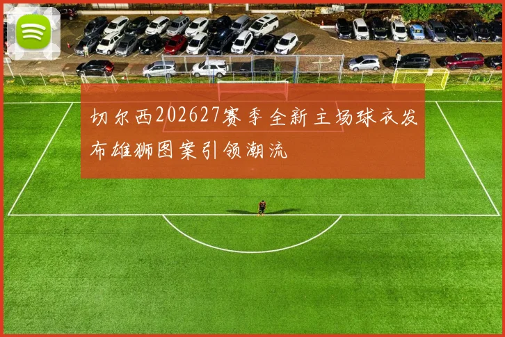 切尔西202627赛季全新主场球衣发布雄狮图案引领潮流