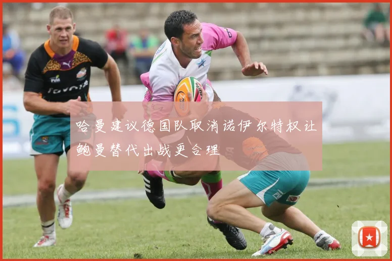 哈曼建议德国队取消诺伊尔特权让鲍曼替代出战更合理