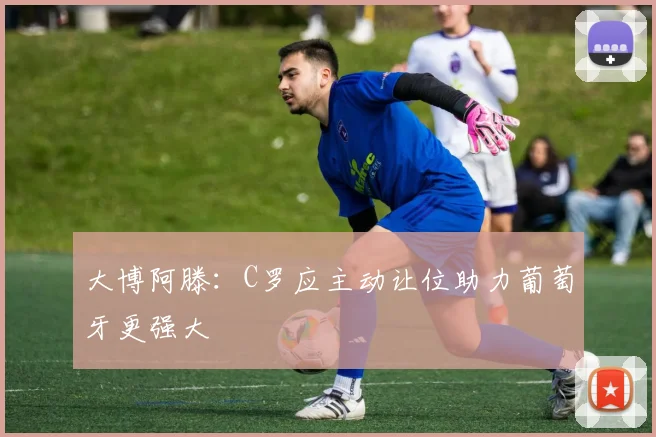 大博阿滕：C罗应主动让位助力葡萄牙更强大