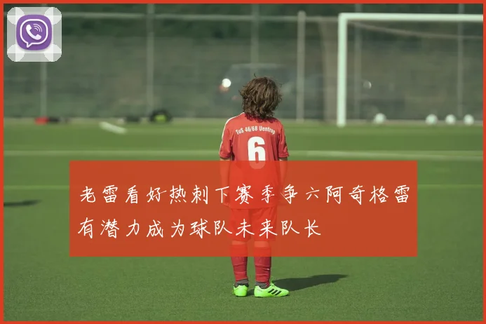 老雷看好热刺下赛季争六阿奇格雷有潜力成为球队未来队长