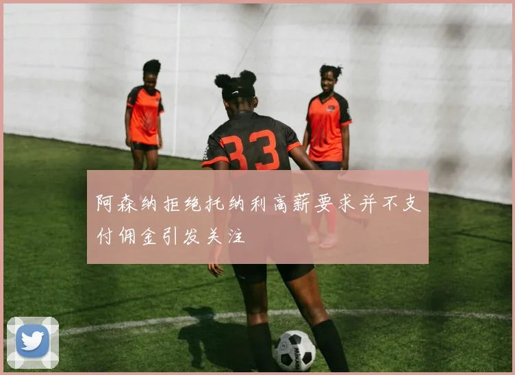 阿森纳拒绝托纳利高薪要求并不支付佣金引发关注