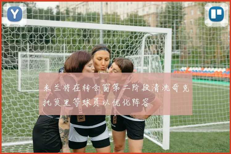 米兰将在转会窗第二阶段清洗奇克托莫里等球员以优化阵容