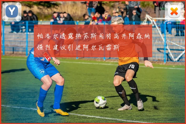 帕洛尔透露热苏斯或将离开阿森纳强烈建议引进阿尔瓦雷斯