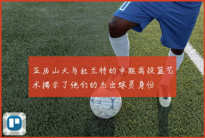 亚历山大与杜兰特的中距离投篮艺术揭示了他们的杰出球员身份