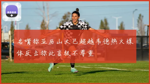 名嘴称亚历山大已超越韦德热火媒体反击称此言极不尊重