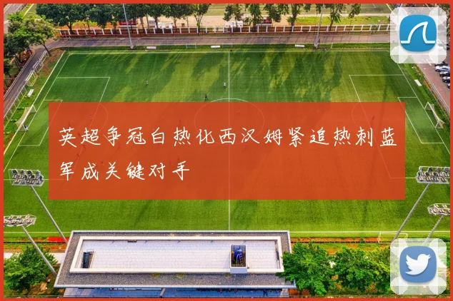 英超争冠白热化西汉姆紧追热刺蓝军成关键对手